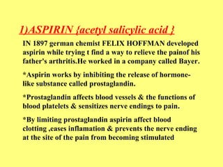 1)ASPIRIN {acetyl salicylic acid } 
IN 1897 german chemist FELIX HOFFMAN developed 
aspirin while trying t find a way to relieve the painof his 
father's arthritis.He worked in a company called Bayer. 
*Aspirin works by inhibiting the release of hormone-like 
substance called prostaglandin. 
*Prostaglandin affects blood vessels & the functions of 
blood platelets & sensitizes nerve endings to pain. 
*By limiting prostaglandin aspirin affect blood 
clotting ,eases inflamation & prevents the nerve ending 
at the site of the pain from becoming stimulated 
 