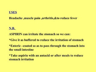 USES 
Headache ,muscle pain ,arthritis,&to reduce fever 
N.B. 
ASPIRIN can irritate the stomach so we can: 
*Give it as buffered to reduce the irritation of stomach 
*Enteric –coated so as to pass through the stomach into 
the small intestine 
*Take aspirin with an antacid or after meals to reduce 
stomach irritation 
 