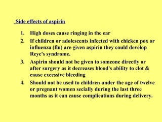 Side effects of aspirin 
1. High doses cause ringing in the ear 
2. If children or adolescents infected with chicken pox or 
influenza (flu) are given aspirin they could develop 
Reye's syndrome. 
3. Aspirin should not be given to someone directly or 
after surgery as it decreases blood's ability to clot & 
cause excessive bleeding 
4. Should not be used to children under the age of twelve 
or pregnant women secially during the last three 
months as it can cause complications during delivery. 
 