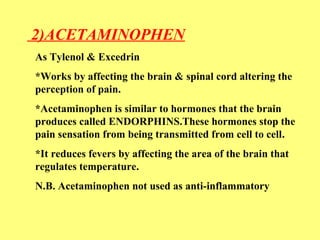 2)ACETAMINOPHEN 
As Tylenol & Excedrin 
*Works by affecting the brain & spinal cord altering the 
perception of pain. 
*Acetaminophen is similar to hormones that the brain 
produces called ENDORPHINS.These hormones stop the 
pain sensation from being transmitted from cell to cell. 
*It reduces fevers by affecting the area of the brain that 
regulates temperature. 
N.B. Acetaminophen not used as anti-inflammatory 
 