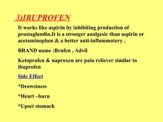 3)IBUPROFEN 
It works like aspirin by inhibiting production of 
prostaglandin.It is a stronger analgesic than aspirin or 
acetaminophen & a better anti-inflammatory . 
BRAND name :Brufen , Advil 
Ketoprofen & naproxen are pain reliever similar to 
ibuprofen 
Side Effect 
*Drowsiness 
*Heart –burn 
*Upset stomach 
 