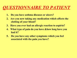 QUESTIONNAIRE TO PATIENT 
1. Do you have asthma diseases or ulcers? 
2. Are you now taking any medication which affects the 
clotting of your blood? 
3. Have you ever had an allergic reaction to aspirin? 
4. What type of pain do you have &how long have you 
had it? 
5. Do you have any other symptoms which you feel 
associated with the pain you have? 
 