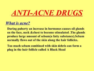 ANTI-ACNE DRUGS 
What is acne? 
During puberty an increase in hormones causes oil glands 
on the face, neck &chest to become stimulated .The glands 
produce large amount of sebum(a fatty substance).Sebum 
normally flows out of the skin along the hair follicles. 
Too much sebum combined with skin debris can form a 
plug in the hair follicle called A Black Head 
 