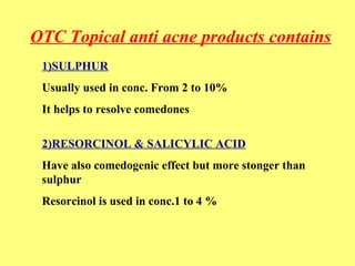 OTC Topical anti acne products contains 
1)SULPHUR 
Usually used in conc. From 2 to 10% 
It helps to resolve comedones 
2)RESORCINOL & SALICYLIC ACID 
Have also comedogenic effect but more stonger than 
sulphur 
Resorcinol is used in conc.1 to 4 % 
 