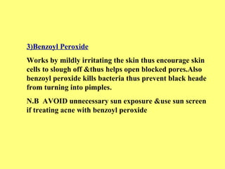 3)Benzoyl Peroxide 
Works by mildly irritating the skin thus encourage skin 
cells to slough off &thus helps open blocked pores.Also 
benzoyl peroxide kills bacteria thus prevent black heade 
from turning into pimples. 
N.B AVOID unnecessary sun exposure &use sun screen 
if treating acne with benzoyl peroxide 
 
