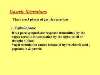 Gastric Secretions 
There are 3 phases of gastric secretions 
1- Cephalic phase 
It’s a para sympathetic response transmitted by the 
vagus nerve, it is stimulation by the sight, smell or 
thought of food. 
Vagal stimulation causes release of hydro chloric acid , 
pepsinogin & gastrin 
 