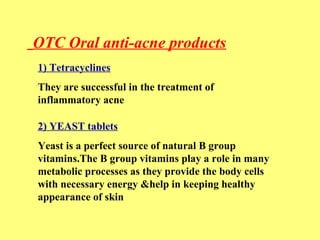 OTC Oral anti-acne products 
1) Tetracyclines 
They are successful in the treatment of 
inflammatory acne 
2) YEAST tablets 
Yeast is a perfect source of natural B group 
vitamins.The B group vitamins play a role in many 
metabolic processes as they provide the body cells 
with necessary energy &help in keeping healthy 
appearance of skin 
 