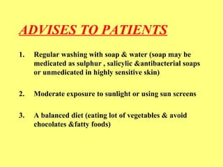 ADVISES TO PATIENTS 
1. Regular washing with soap & water (soap may be 
medicated as sulphur , salicylic &antibacterial soaps 
or unmedicated in highly sensitive skin) 
2. Moderate exposure to sunlight or using sun screens 
3. A balanced diet (eating lot of vegetables & avoid 
chocolates &fatty foods) 
 