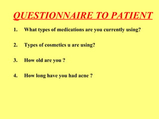 QUESTIONNAIRE TO PATIENT 
1. What types of medications are you currently using? 
2. Types of cosmetics u are using? 
3. How old are you ? 
4. How long have you had acne ? 
