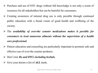 ➢ Purchase and use of OTC drugs without full knowledge is not only a waste of
resources for all stakeholders but can be harmful for consumers.
➢ Creating awareness of rational drug use is only possible through continued
public education with a broad vision of good health and wellbeing of the
society.
➢ The availability of over-the counter medications makes it possible for
consumers to treat numerous ailments without the supervision of a health
care professional.
➢ Patient education and counseling are particularly important to promote safe and
effective use of over-the counter products.
➢ Don’t mix Rx and OTCs including herbals.
➢ Give your doctor a list of ALL meds.
Agra Public Pharmacy College, Agra 12
 