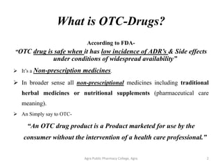 What is OTC-Drugs?
According to FDA-
“OTC drug is safe when it has low incidence of ADR’s & Side effects
under conditions of widespread availability”
➢ It’s a Non-prescription medicines.
➢ In broader sense all non-prescriptional medicines including traditional
herbal medicines or nutritional supplements (pharmaceutical care
meaning).
➢ An Simply say to OTC-
“An OTC drug product is a Product marketed for use by the
consumer without the intervention of a health care professional.”
Agra Public Pharmacy College, Agra 2
 