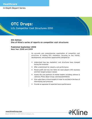 Healthcare
In-Depth Report Series




          OTC Drugs:
          U.S. Competitor Cost Structures 2010



          8th Edition
          One of Kline's series of reports on competitor cost structures

          Published September 2010
          Base Year: 2008 and 2009

                                         An accurate and comprehensive examination of competitor cost
                                         structures of leading OTC marketers, focusing on key trends,
                                         developments, and business opportunities designed to:


                                             Understand how key marketers' cost structures have changed
                                             during the recession
                                             Offer a benchmark for industry cost performance
                                             Reveal profit and loss line items for each players' OTC business
                                             and their largest product classes
                                             Assess the cost positions of market leaders including Johnson &
                                             Johnson, Pfizer, Bayer Group, and GlaxoSmithKline
                                             Give subscribers critical insights in order to succeed in the face of
                                             intensifying cost pressures
                                             Provide an appraisal of expected future performance




  www.KlineGroup.com
  Report #Y617B | © 2011 Kline & Company, Inc.
 