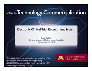 Electronic Clinical Trial Recruitment System
Dave Richter
General Manager Clinical Innovation LabsGeneral Manager, Clinical Innovation Labs                                              
November 10, 2010 
The data in this presentation is representative of theThe data in this presentation is representative of the 
information known at the time of printing 
(11/11/2010) and should be confirmed by the UMN 
Technology Marketing Manager.
 