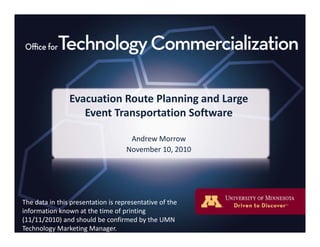 Evacuation Route Planning and Large 
Event Transportation Software
Andrew MorrowAndrew Morrow
November 10, 2010
The data in this presentation is representative of theThe data in this presentation is representative of the 
information known at the time of printing 
(11/11/2010) and should be confirmed by the UMN 
Technology Marketing Manager.
 