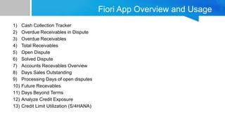 Fiori App Overview and Usage
1) Cash Collection Tracker
2) Overdue Receivables in Dispute
3) Overdue Receivables
4) Total Receivables
5) Open Dispute
6) Solved Dispute
7) Accounts Recevables Overview
8) Days Sales Outstanding
9) Processing Days of open disputes
10) Future Recevables
11) Days Beyond Terms
12) Analyze Credit Exposure
13) Credit Limit Utilization (S/4HANA)
 