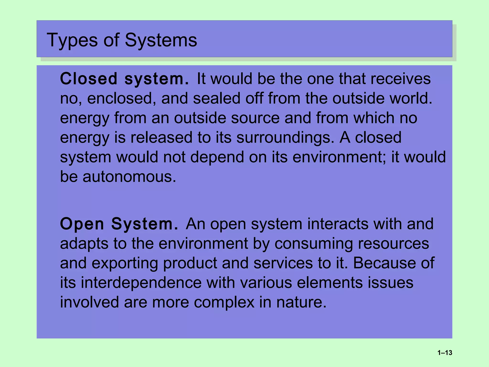 Types of SystemsTypes of Systems
Closed system. It would be the one that receives
no, enclosed, and sealed off from the outside world.
energy from an outside source and from which no
energy is released to its surroundings. A closed
system would not depend on its environment; it would
be autonomous.
Open System. An open system interacts with and
adapts to the environment by consuming resources
and exporting product and services to it. Because of
its interdependence with various elements issues
involved are more complex in nature.
1–13
 