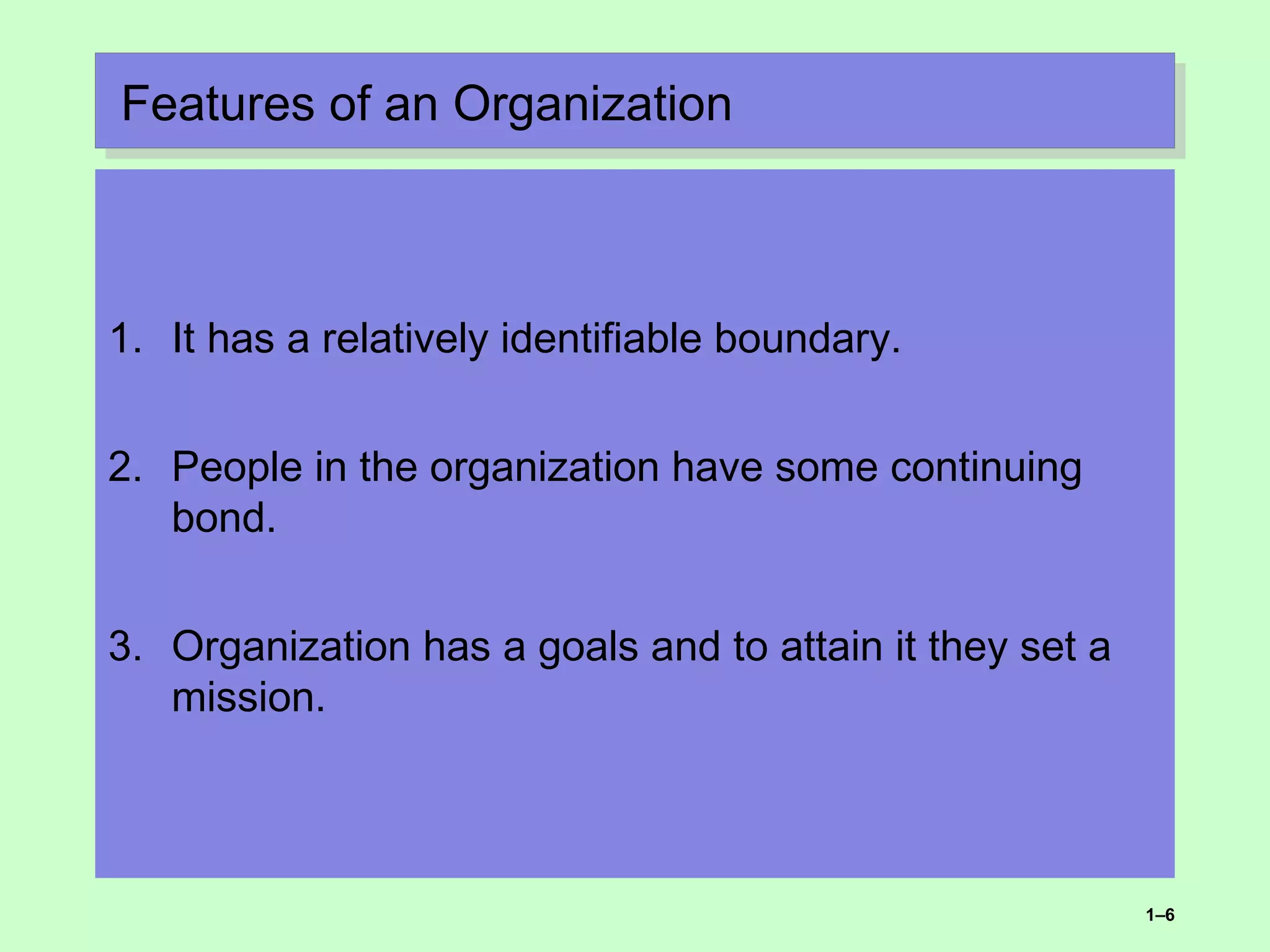 Features of an OrganizationFeatures of an Organization
1. It has a relatively identifiable boundary.
2. People in the organization have some continuing
bond.
3. Organization has a goals and to attain it they set a
mission.
1–6
 