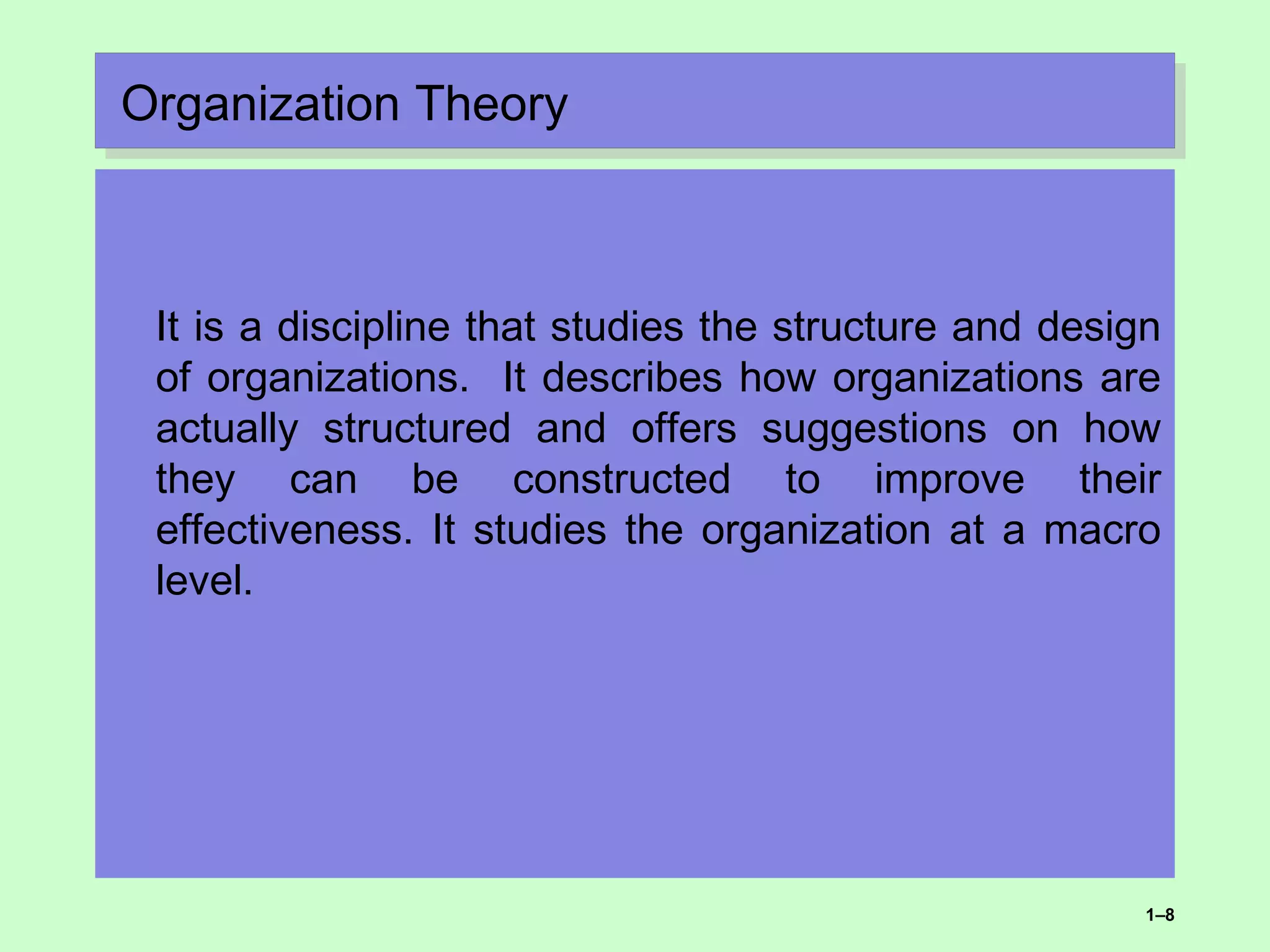Organization TheoryOrganization Theory
It is a discipline that studies the structure and design
of organizations. It describes how organizations are
actually structured and offers suggestions on how
they can be constructed to improve their
effectiveness. It studies the organization at a macro
level.
1–8
 