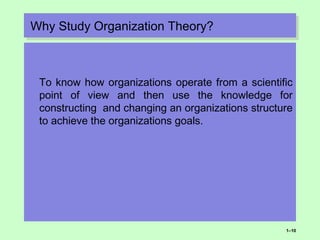 Why Study Organization Theory?Why Study Organization Theory?
To know how organizations operate from a scientific
point of view and then use the knowledge for
constructing and changing an organizations structure
to achieve the organizations goals.
1–10
 