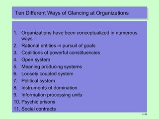 Ten Different Ways of Glancing at OrganizationsTen Different Ways of Glancing at Organizations
1. Organizations have been conceptualized in numerous
ways
2. Rational entities in pursuit of goals
3. Coalitions of powerful constituencies
4. Open system
5. Meaning producing systems
6. Loosely coupled system
7. Political system
8. Instruments of domination
9. Information processing units
10. Psychic prisons
11. Social contracts
1–11
 
