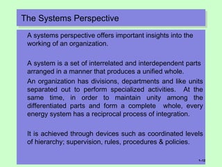 The Systems PerspectiveThe Systems Perspective
A systems perspective offers important insights into the
working of an organization.
A system is a set of interrelated and interdependent parts
arranged in a manner that produces a unified whole.
An organization has divisions, departments and like units
separated out to perform specialized activities. At the
same time, in order to maintain unity among the
differentiated parts and form a complete whole, every
energy system has a reciprocal process of integration.
It is achieved through devices such as coordinated levels
of hierarchy; supervision, rules, procedures & policies.
1–12
 