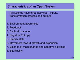 Characteristics of an Open SystemCharacteristics of an Open System
All systems have three activities—inputs,
transformation process and outputs
1. Environment awareness
2. Feedback
3. Cyclical character
4. Negative Entropy
5. Steady state
6. Movement toward growth and expansion
7. Balance of maintenance and adaptive activities
8. Equifinality
1–15
 
