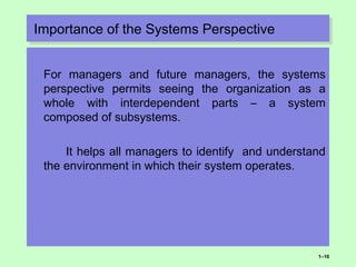 Importance of the Systems PerspectiveImportance of the Systems Perspective
For managers and future managers, the systems
perspective permits seeing the organization as a
whole with interdependent parts – a system
composed of subsystems.
It helps all managers to identify and understand
the environment in which their system operates.
1–16
 