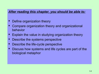 After reading this chapter, you should be able to:
 Define organization theory
 Compare organization theory and organizational
behavior
 Explain the value in studying organization theory
 Describe the systems perspective
 Describe the life-cycle perspective
 Discuss how systems and life cycles are part of the
biological metaphor
1–2
 