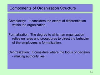 Components of Organization StructureComponents of Organization Structure
Complexity: It considers the extent of differentiation
within the organization.
Formalization: The degree to which an organization
relies on rules and procedures to direct the behavior
of the employees is formalization.
Centralization: It considers where the locus of decision
- making authority lies.
1–5
 