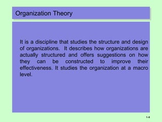 Organization TheoryOrganization Theory
It is a discipline that studies the structure and design
of organizations. It describes how organizations are
actually structured and offers suggestions on how
they can be constructed to improve their
effectiveness. It studies the organization at a macro
level.
1–8
 