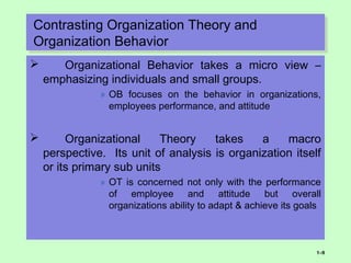 Contrasting Organization Theory and
Organization Behavior
Contrasting Organization Theory and
Organization Behavior
 Organizational Behavior takes a micro view –
emphasizing individuals and small groups.
» OB focuses on the behavior in organizations,
employees performance, and attitude
 Organizational Theory takes a macro
perspective. Its unit of analysis is organization itself
or its primary sub units
» OT is concerned not only with the performance
of employee and attitude but overall
organizations ability to adapt & achieve its goals
1–9
 