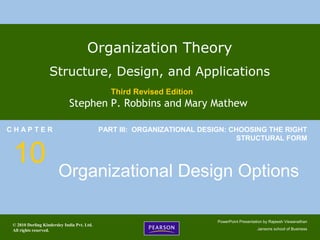 © 2010 Dorling Kindersley India Pvt. Ltd.
All rights reserved.
PowerPoint Presentation by Rajeesh Viswanathan
Jansons school of Business
Organization Theory
Structure, Design, and Applications
Third Revised Edition
Stephen P. Robbins and Mary Mathew
C H A P T E R
10
PART III: ORGANIZATIONAL DESIGN: CHOOSING THE RIGHT
STRUCTURAL FORM
Organizational Design Options
 