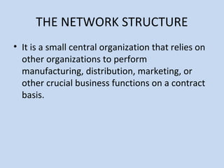 THE NETWORK STRUCTURE
• It is a small central organization that relies on
other organizations to perform
manufacturing, distribution, marketing, or
other crucial business functions on a contract
basis.
 