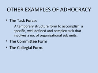 OTHER EXAMPLES OF ADHOCRACY
• The Task Force:
A temporary structure form to accomplish a
specific, well defined and complex task that
involves a no: of organizational sub units.
• The Committee Form
• The Collegial Form.
 