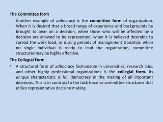 The Committee form
Another example of adhocracy is the committee form of organization.
When it is desired that a broad range of experience and backgrounds be
brought to bear on a decision, when those who will be affected by a
decision are allowed to be represented, when it is believed desirable to
spread the work load, or during periods of management transition when
no single individual is ready to lead the organization, committee
structures may be highly effective.
The Collegial Form
• A structural form of adhocracy fashionable in universities, research labs,
and other highly professional organizations is the collegial form. Its
unique characteristic is full democracy in the making of all important
decisions. This is in contrast to the task force or committee structures that
utilize representative decision making
 