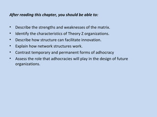 After reading this chapter, you should be able to:
• Describe the strengths and weaknesses of the matrix.
• Identify the characteristics of Theory Z organizations.
• Describe how structure can facilitate innovation.
• Explain how network structures work.
• Contrast temporary and permanent forms of adhocracy
• Assess the role that adhocracies will play in the design of future
organizations.
 
