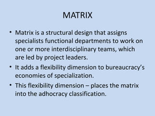 MATRIX
• Matrix is a structural design that assigns
specialists functional departments to work on
one or more interdisciplinary teams, which
are led by project leaders.
• It adds a flexibility dimension to bureaucracy’s
economies of specialization.
• This flexibility dimension – places the matrix
into the adhocracy classification.
 