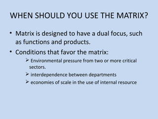 WHEN SHOULD YOU USE THE MATRIX?
• Matrix is designed to have a dual focus, such
as functions and products.
• Conditions that favor the matrix:
 Environmental pressure from two or more critical
sectors.
 interdependence between departments
 economies of scale in the use of internal resource
 