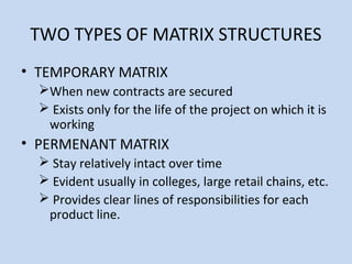 TWO TYPES OF MATRIX STRUCTURES
• TEMPORARY MATRIX
When new contracts are secured
 Exists only for the life of the project on which it is
working
• PERMENANT MATRIX
 Stay relatively intact over time
 Evident usually in colleges, large retail chains, etc.
 Provides clear lines of responsibilities for each
product line.
 