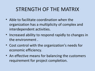 STRENGTH OF THE MATRIX
• Able to facilitate coordination when the
organization has a multiplicity of complex and
interdependent activities.
• Increased ability to respond rapidly to changes in
the environment .
• Cost control with the organization’s needs for
economic efficiency.
• An effective means for balancing the customers
requirement for project completion.
 