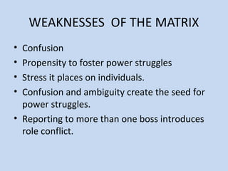 WEAKNESSES OF THE MATRIX
• Confusion
• Propensity to foster power struggles
• Stress it places on individuals.
• Confusion and ambiguity create the seed for
power struggles.
• Reporting to more than one boss introduces
role conflict.
 
