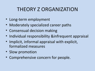 THEORY Z ORGANIZATION
• Long-term employment
• Moderately specialized career paths
• Consensual decision making
• Individual responsibility &infrequent appraisal
• Implicit, informal appraisal with explicit,
formalized measures
• Slow promotion
• Comprehensive concern for people.
 