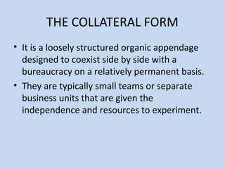 THE COLLATERAL FORM
• It is a loosely structured organic appendage
designed to coexist side by side with a
bureaucracy on a relatively permanent basis.
• They are typically small teams or separate
business units that are given the
independence and resources to experiment.
 