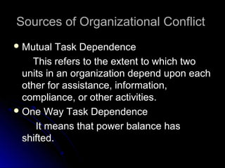 Sources of Organizational ConflictSources of Organizational Conflict
 Mutual Task DependenceMutual Task Dependence
This refers to the extent to which twoThis refers to the extent to which two
units in an organization depend upon eachunits in an organization depend upon each
other for assistance, information,other for assistance, information,
compliance, or other activities.compliance, or other activities.
 One Way Task DependenceOne Way Task Dependence
It means that power balance hasIt means that power balance has
shifted.shifted.
 