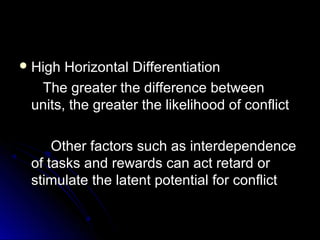  High Horizontal DifferentiationHigh Horizontal Differentiation
The greater the difference betweenThe greater the difference between
units, the greater the likelihood of conflictunits, the greater the likelihood of conflict
Other factors such as interdependenceOther factors such as interdependence
of tasks and rewards can act retard orof tasks and rewards can act retard or
stimulate the latent potential for conflictstimulate the latent potential for conflict
 
