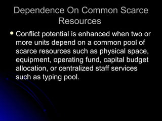 Dependence On Common ScarceDependence On Common Scarce
ResourcesResources
 Conflict potential is enhanced when two orConflict potential is enhanced when two or
more units depend on a common pool ofmore units depend on a common pool of
scarce resources such as physical space,scarce resources such as physical space,
equipment, operating fund, capital budgetequipment, operating fund, capital budget
allocation, or centralized staff servicesallocation, or centralized staff services
such as typing pool.such as typing pool.
 