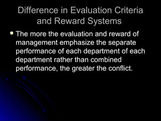 Difference in Evaluation CriteriaDifference in Evaluation Criteria
and Reward Systemsand Reward Systems
 The more the evaluation and reward ofThe more the evaluation and reward of
management emphasize the separatemanagement emphasize the separate
performance of each department of eachperformance of each department of each
department rather than combineddepartment rather than combined
performance, the greater the conflict.performance, the greater the conflict.
 