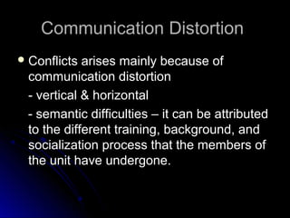 Communication DistortionCommunication Distortion
 Conflicts arises mainly because ofConflicts arises mainly because of
communication distortioncommunication distortion
- vertical & horizontal- vertical & horizontal
- semantic difficulties – it can be attributed- semantic difficulties – it can be attributed
to the different training, background, andto the different training, background, and
socialization process that the members ofsocialization process that the members of
the unit have undergone.the unit have undergone.
 