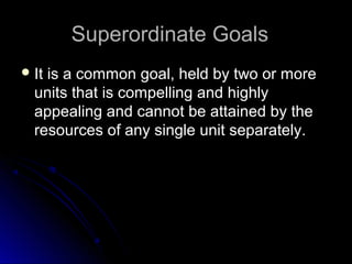 Superordinate GoalsSuperordinate Goals
 It is a common goal, held by two or moreIt is a common goal, held by two or more
units that is compelling and highlyunits that is compelling and highly
appealing and cannot be attained by theappealing and cannot be attained by the
resources of any single unit separately.resources of any single unit separately.
 