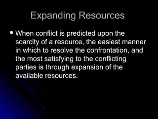 Expanding ResourcesExpanding Resources
 When conflict is predicted upon theWhen conflict is predicted upon the
scarcity of a resource, the easiest mannerscarcity of a resource, the easiest manner
in which to resolve the confrontation, andin which to resolve the confrontation, and
the most satisfying to the conflictingthe most satisfying to the conflicting
parties is through expansion of theparties is through expansion of the
available resources.available resources.
 